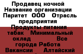 Продавец ночной › Название организации ­ Паритет, ООО › Отрасль предприятия ­ Продукты питания, табак › Минимальный оклад ­ 22 000 - Все города Работа » Вакансии   . Алтайский край,Алейск г.